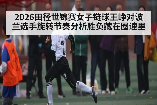 2026田径世锦赛女子链球王峥对波兰选手旋转节奏分析胜负藏在圈速里 - kaiyun
